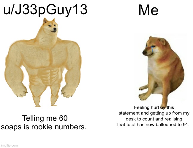 Buff Doge vs. Cheems Meme | u/J33pGuy13; Me; Feeling hurt by this statement and getting up from my desk to count and realising that total has now ballooned to 91. Telling me 60 soaps is rookie numbers. | image tagged in memes,buff doge vs cheems | made w/ Imgflip meme maker