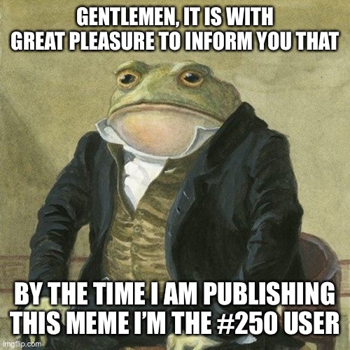 Gentlemen, it is with great pleasure to inform you that | GENTLEMEN, IT IS WITH GREAT PLEASURE TO INFORM YOU THAT; BY THE TIME I AM PUBLISHING THIS MEME I’M THE #250 USER | image tagged in gentlemen it is with great pleasure to inform you that,memes,funny | made w/ Imgflip meme maker