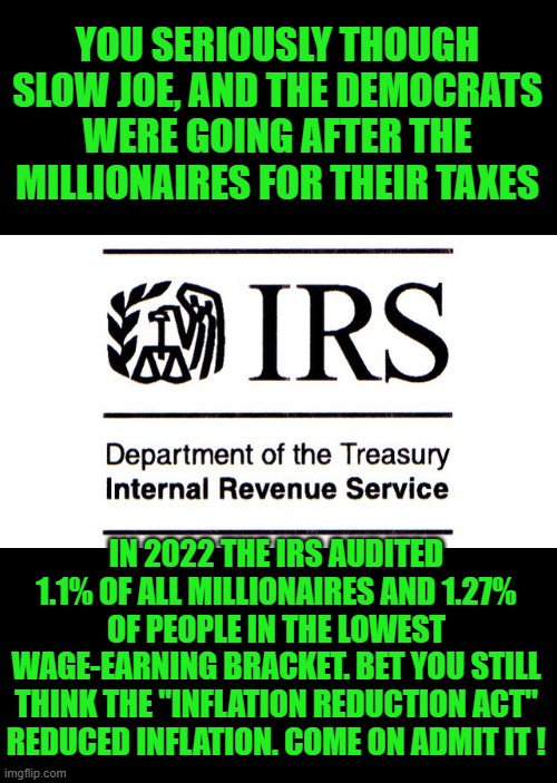 yep | YOU SERIOUSLY THOUGH SLOW JOE, AND THE DEMOCRATS WERE GOING AFTER THE MILLIONAIRES FOR THEIR TAXES; IN 2022 THE IRS AUDITED 1.1% OF ALL MILLIONAIRES AND 1.27% OF PEOPLE IN THE LOWEST WAGE-EARNING BRACKET. BET YOU STILL THINK THE "INFLATION REDUCTION ACT" REDUCED INFLATION. COME ON ADMIT IT ! | image tagged in irs,democrats | made w/ Imgflip meme maker