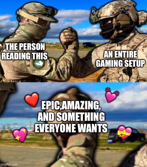 It's true | AN ENTIRE GAMING SETUP; THE PERSON READING THIS; 💓; ❤️; EPIC,AMAZING, AND SOMETHING EVERYONE WANTS; 💝; 💖 | image tagged in soldiers teaming,wholesome | made w/ Imgflip meme maker