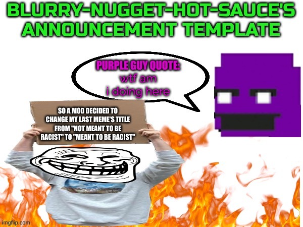 why tho | wtf am i doing here; SO A MOD DECIDED TO CHANGE MY LAST MEME'S TITLE FROM "NOT MEANT TO BE RACIST" TO "MEANT TO BE RACIST" | image tagged in blurry-nugget-hot-sauce announce | made w/ Imgflip meme maker