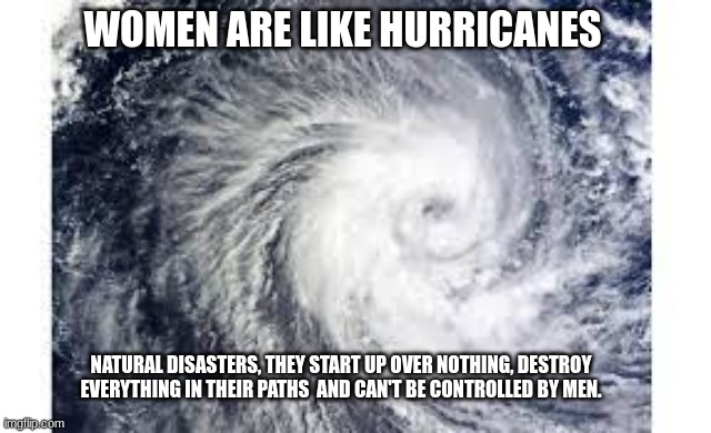 hurricane and women | WOMEN ARE LIKE HURRICANES; NATURAL DISASTERS, THEY START UP OVER NOTHING, DESTROY EVERYTHING IN THEIR PATHS  AND CAN'T BE CONTROLLED BY MEN. | image tagged in hurricane,women | made w/ Imgflip meme maker