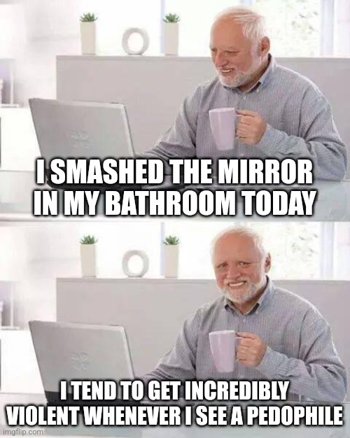 Hide the Pain Harold Meme | I SMASHED THE MIRROR IN MY BATHROOM TODAY; I TEND TO GET INCREDIBLY VIOLENT WHENEVER I SEE A PEDOPHILE | image tagged in memes,hide the pain harold | made w/ Imgflip meme maker