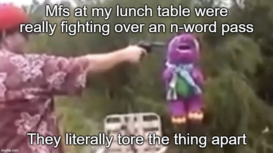 . | Mfs at my lunch table were really fighting over an n-word pass; They literally tore the thing apart | image tagged in dead | made w/ Imgflip meme maker