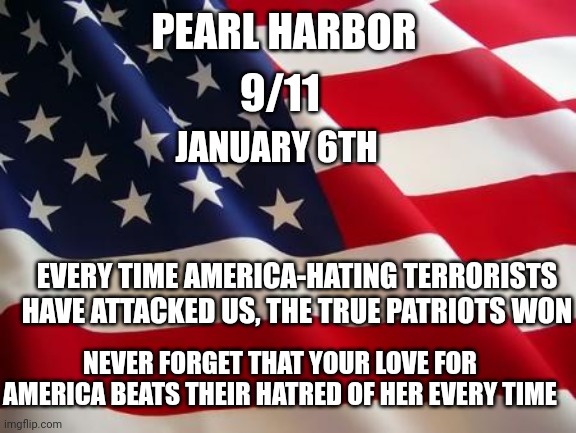 Love always wins over hate | PEARL HARBOR; 9/11; JANUARY 6TH; EVERY TIME AMERICA-HATING TERRORISTS HAVE ATTACKED US, THE TRUE PATRIOTS WON; NEVER FORGET THAT YOUR LOVE FOR AMERICA BEATS THEIR HATRED OF HER EVERY TIME | image tagged in american flag | made w/ Imgflip meme maker