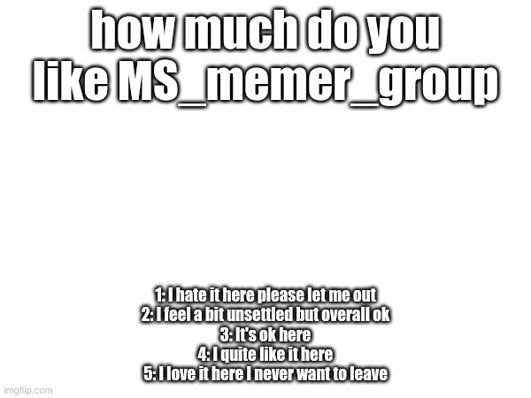 how much do you like this society of memers | how much do you like MS_memer_group; 1: I hate it here please let me out
2: I feel a bit unsettled but overall ok
3: It's ok here
4: I quite like it here
5: I love it here I never want to leave | image tagged in blank white template | made w/ Imgflip meme maker