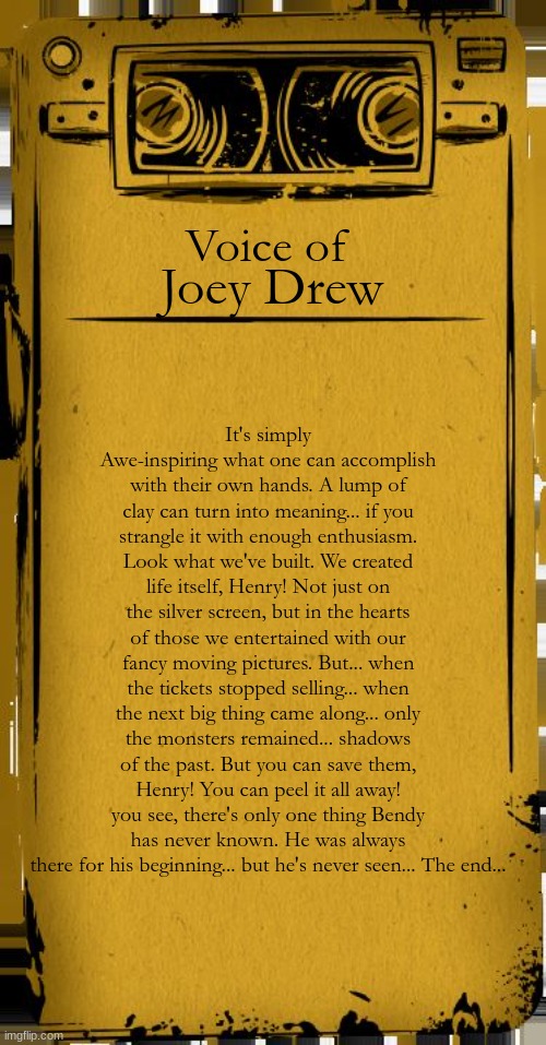 For my 100th meme I decided to quote Joey drew from bendy and the ink machine | Voice of; Joey Drew; It's simply Awe-inspiring what one can accomplish with their own hands. A lump of clay can turn into meaning... if you strangle it with enough enthusiasm. Look what we've built. We created life itself, Henry! Not just on the silver screen, but in the hearts of those we entertained with our fancy moving pictures. But... when the tickets stopped selling... when the next big thing came along... only the monsters remained... shadows of the past. But you can save them, Henry! You can peel it all away! you see, there's only one thing Bendy has never known. He was always there for his beginning... but he's never seen... The end... | image tagged in bendy audio | made w/ Imgflip meme maker