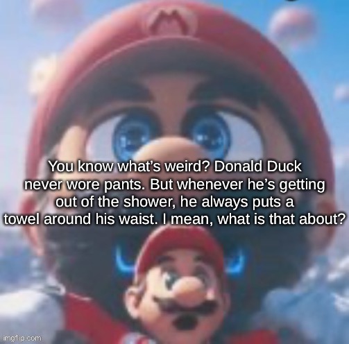 Mario high | You know what’s weird? Donald Duck never wore pants. But whenever he’s getting out of the shower, he always puts a towel around his waist. I mean, what is that about? | image tagged in mario high | made w/ Imgflip meme maker