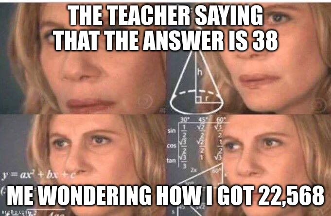 MATH | THE TEACHER SAYING THAT THE ANSWER IS 38; ME WONDERING HOW I GOT 22,568 | image tagged in math lady/confused lady | made w/ Imgflip meme maker