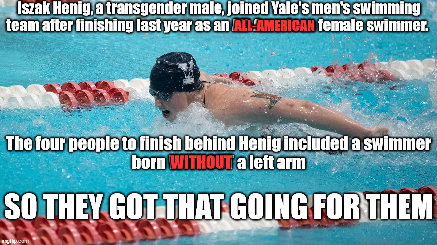 Iszak Henig, a transgender male, joined Yale's men's swimming team after finishing last year as an All-American female swimmer. ALL-AMERICAN; The four people to finish behind Henig included a swimmer
 born WITHOUT a left arm; WITHOUT; SO THEY GOT THAT GOING FOR THEM | image tagged in liberalism,leftists,science fiction | made w/ Imgflip meme maker