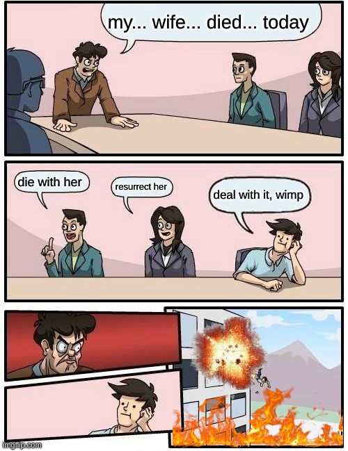 Boardroom Meeting Suggestion | my... wife... died... today; die with her; resurrect her; deal with it, wimp | image tagged in memes,boardroom meeting suggestion | made w/ Imgflip meme maker