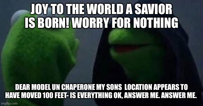 helicopter mom | JOY TO THE WORLD A SAVIOR IS BORN! WORRY FOR NOTHING; DEAR MODEL UN CHAPERONE MY SONS  LOCATION APPEARS TO HAVE MOVED 100 FEET- IS EVERYTHING OK, ANSWER ME. ANSWER ME. | image tagged in me and also me | made w/ Imgflip meme maker