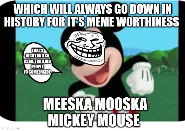 Mickey mouse clubhouse | WHICH WILL ALWAYS GO DOWN IN HISTORY FOR IT'S MEME WORTHINESS; THAT'S RIGHT AND SO AS ME TROLLING PEOPLE TO COME INSIDE; MEESKA MOOSKA MICKEY MOUSE | image tagged in mickey mouse,funny memes | made w/ Imgflip meme maker