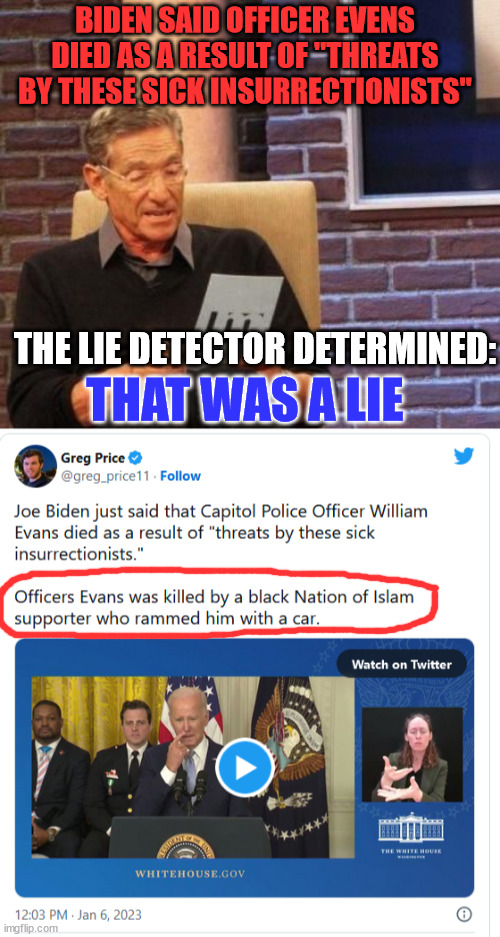 Dementia Joe just told another Jan 6 whopper... | BIDEN SAID OFFICER EVENS DIED AS A RESULT OF "THREATS BY THESE SICK INSURRECTIONISTS"; THE LIE DETECTOR DETERMINED:; THAT WAS A LIE | image tagged in maury povich that was a lie,liar liar,joe biden | made w/ Imgflip meme maker
