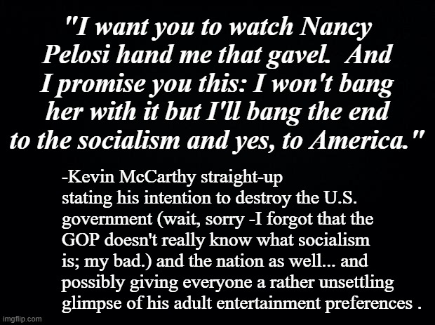 Remember, kids: if it's financed with tax dollars, it's socialism. | "I want you to watch Nancy Pelosi hand me that gavel.  And I promise you this: I won't bang her with it but I'll bang the end to the socialism and yes, to America."; -Kevin McCarthy straight-up stating his intention to destroy the U.S. government (wait, sorry -I forgot that the GOP doesn't really know what socialism is; my bad.) and the nation as well... and possibly giving everyone a rather unsettling glimpse of his adult entertainment preferences . | image tagged in black background | made w/ Imgflip meme maker