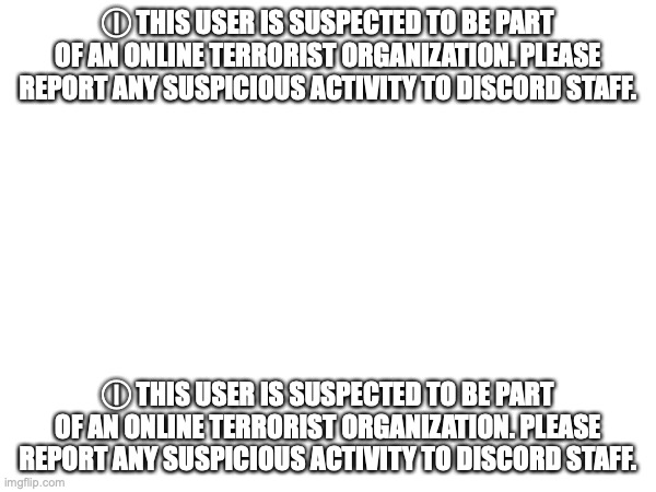 ⓘ This user is suspected to be part of an online terrorist organization. Please report any suspicious activity to Discord staff. | Ⓘ THIS USER IS SUSPECTED TO BE PART OF AN ONLINE TERRORIST ORGANIZATION. PLEASE REPORT ANY SUSPICIOUS ACTIVITY TO DISCORD STAFF. Ⓘ THIS USER IS SUSPECTED TO BE PART OF AN ONLINE TERRORIST ORGANIZATION. PLEASE REPORT ANY SUSPICIOUS ACTIVITY TO DISCORD STAFF. | made w/ Imgflip meme maker