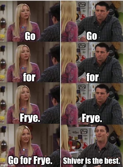 Phoebe Joey | Go; Go; for; for; Frye. Frye. Go for Frye. Shiver is the best. | image tagged in phoebe joey | made w/ Imgflip meme maker