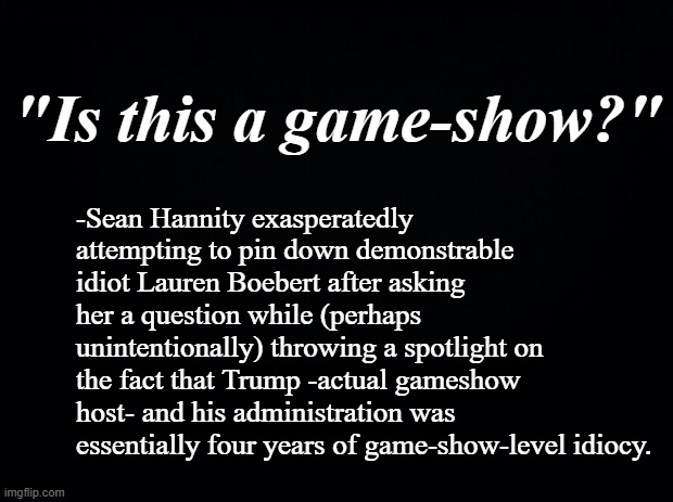 The fun part is the muppets who spent Trump's presidency shouting "SQUIRREL!!" are tasting the boomerang. | "Is this a game-show?"; -Sean Hannity exasperatedly attempting to pin down demonstrable idiot Lauren Boebert after asking her a question while (perhaps unintentionally) throwing a spotlight on the fact that Trump -actual gameshow host- and his administration was essentially four years of game-show-level idiocy. | image tagged in black background | made w/ Imgflip meme maker