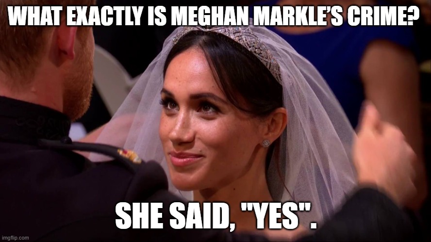 Meghan Markle | WHAT EXACTLY IS MEGHAN MARKLE’S CRIME? SHE SAID, "YES". | image tagged in royal wedding meghan markle,prince harry,meghan markle,royal family,royal wedding | made w/ Imgflip meme maker