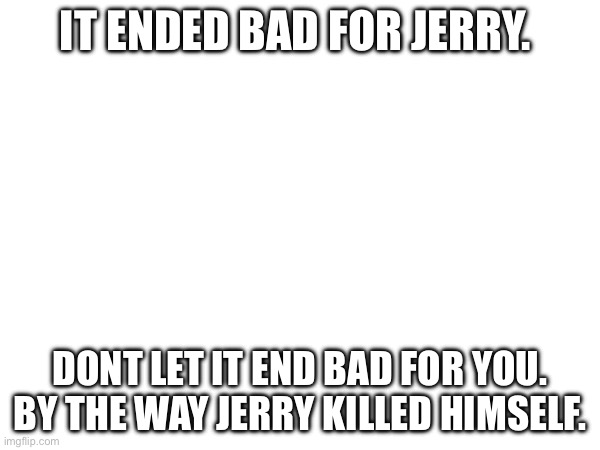 It is true | IT ENDED BAD FOR JERRY. DONT LET IT END BAD FOR YOU. BY THE WAY JERRY KILLED HIMSELF. | made w/ Imgflip meme maker