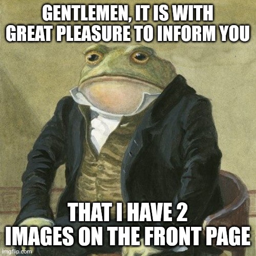Gentlemen, it is with great pleasure to inform you that | GENTLEMEN, IT IS WITH GREAT PLEASURE TO INFORM YOU; THAT I HAVE 2 IMAGES ON THE FRONT PAGE | image tagged in gentlemen it is with great pleasure to inform you that | made w/ Imgflip meme maker
