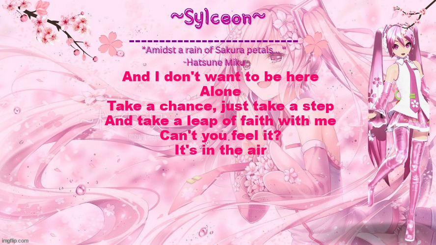 sylc's sakura temp (thx drm) | And I don't want to be here
Alone
Take a chance, just take a step
And take a leap of faith with me
Can't you feel it?
It's in the air | image tagged in sylc's sakura temp thx drm | made w/ Imgflip meme maker