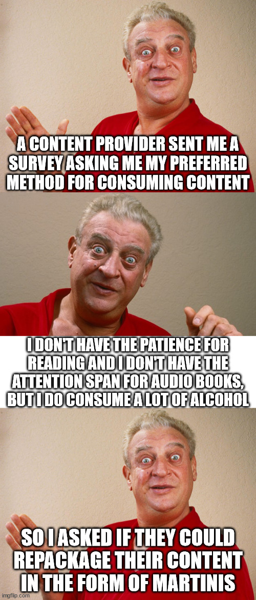 A CONTENT PROVIDER SENT ME A
SURVEY ASKING ME MY PREFERRED METHOD FOR CONSUMING CONTENT; I DON'T HAVE THE PATIENCE FOR
READING AND I DON'T HAVE THE
ATTENTION SPAN FOR AUDIO BOOKS,
BUT I DO CONSUME A LOT OF ALCOHOL; SO I ASKED IF THEY COULD
REPACKAGE THEIR CONTENT
IN THE FORM OF MARTINIS | image tagged in rodney dangerfield | made w/ Imgflip meme maker