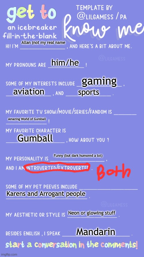 This is all about me! | Allan (not my real name; him/he; gaming; aviation; sports; Amazing World of Gumball; Gumball; Funny (but dark humored a lot); Karens and Arrogant people; Neon or glowing stuff; Mandarin | image tagged in get to know fill in the blank | made w/ Imgflip meme maker