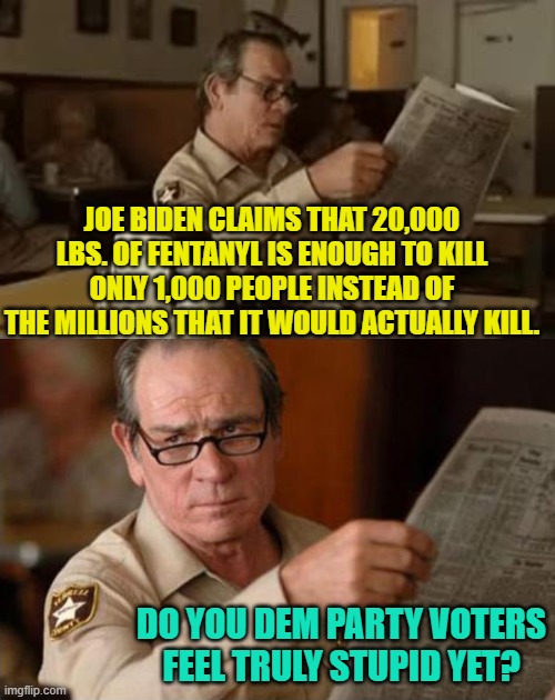 I'm glad I walked away from the Dem Party over fifteen years ago. | JOE BIDEN CLAIMS THAT 20,000 LBS. OF FENTANYL IS ENOUGH TO KILL ONLY 1,000 PEOPLE INSTEAD OF THE MILLIONS THAT IT WOULD ACTUALLY KILL. DO YOU DEM PARTY VOTERS FEEL TRULY STUPID YET? | image tagged in so much stupid | made w/ Imgflip meme maker