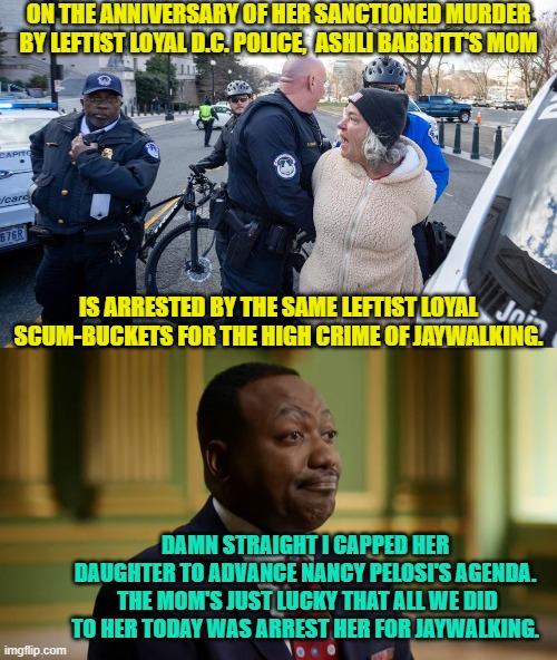 Not a funny meme.  Sorry about that. | ON THE ANNIVERSARY OF HER SANCTIONED MURDER BY LEFTIST LOYAL D.C. POLICE,  ASHLI BABBITT'S MOM; IS ARRESTED BY THE SAME LEFTIST LOYAL SCUM-BUCKETS FOR THE HIGH CRIME OF JAYWALKING. DAMN STRAIGHT I CAPPED HER DAUGHTER TO ADVANCE NANCY PELOSI'S AGENDA.  THE MOM'S JUST LUCKY THAT ALL WE DID TO HER TODAY WAS ARREST HER FOR JAYWALKING. | image tagged in truth | made w/ Imgflip meme maker