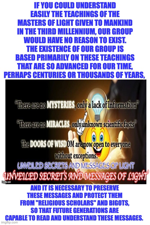 SECRETS | IF YOU COULD UNDERSTAND EASILY THE TEACHINGS OF THE MASTERS OF LIGHT GIVEN TO MANKIND IN THE THIRD MILLENNIUM, OUR GROUP WOULD HAVE NO REASON TO EXIST. THE EXISTENCE OF OUR GROUP IS BASED PRIMARILY ON THESE TEACHINGS THAT ARE SO ADVANCED FOR OUR TIME, PERHAPS CENTURIES OR THOUSANDS OF YEARS, AND IT IS NECESSARY TO PRESERVE THESE MESSAGES AND PROTECT THEM FROM "RELIGIOUS SCHOLARS" AND BIGOTS, SO THAT FUTURE GENERATIONS ARE CAPABLE TO READ AND UNDERSTAND THESE MESSAGES. | image tagged in secrets | made w/ Imgflip meme maker