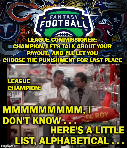 LEAGUE COMMISSIONER: CHAMPION, LET'S TALK ABOUT YOUR PAYOUT.  AND I'LL LET YOU CHOOSE THE PUNISHMENT FOR LAST PLACE; LEAGUE CHAMPION: | image tagged in fantasy football,champions | made w/ Imgflip meme maker