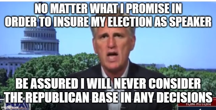 Kevin McCarthy | NO MATTER WHAT I PROMISE IN ORDER TO INSURE MY ELECTION AS SPEAKER; BE ASSURED I WILL NEVER CONSIDER THE REPUBLICAN BASE IN ANY DECISIONS | image tagged in kevin mccarthy | made w/ Imgflip meme maker