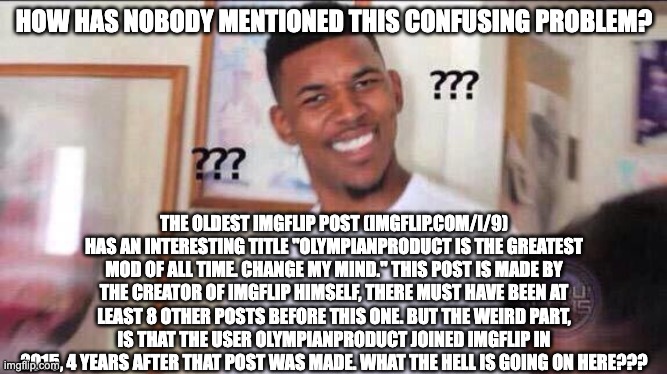 old imgflip mysteries | HOW HAS NOBODY MENTIONED THIS CONFUSING PROBLEM? THE OLDEST IMGFLIP POST (IMGFLIP.COM/I/9) HAS AN INTERESTING TITLE "OLYMPIANPRODUCT IS THE GREATEST MOD OF ALL TIME. CHANGE MY MIND." THIS POST IS MADE BY THE CREATOR OF IMGFLIP HIMSELF, THERE MUST HAVE BEEN AT LEAST 8 OTHER POSTS BEFORE THIS ONE. BUT THE WEIRD PART, IS THAT THE USER OLYMPIANPRODUCT JOINED IMGFLIP IN 2015, 4 YEARS AFTER THAT POST WAS MADE. WHAT THE HELL IS GOING ON HERE??? | image tagged in black guy confused | made w/ Imgflip meme maker