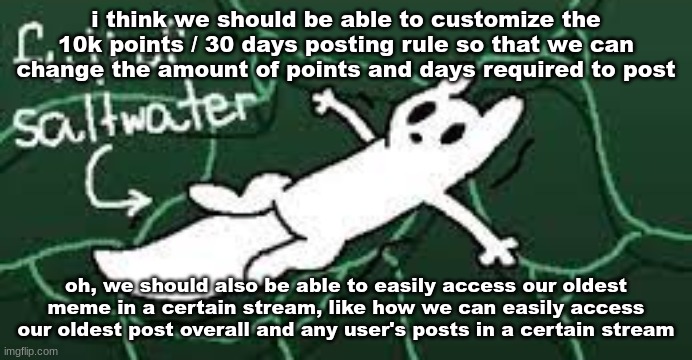 we should also be able to see the users that have us blocked | i think we should be able to customize the 10k points / 30 days posting rule so that we can change the amount of points and days required to post; oh, we should also be able to easily access our oldest meme in a certain stream, like how we can easily access our oldest post overall and any user's posts in a certain stream | made w/ Imgflip meme maker