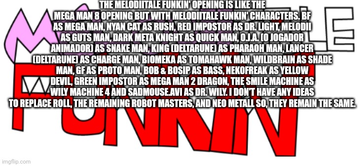 Melodiitale Funkin' Opening | THE MELODIITALE FUNKIN' OPENING IS LIKE THE MEGA MAN 8 OPENING BUT WITH MELODIITALE FUNKIN' CHARACTERS. BF AS MEGA MAN, NYAN CAT AS RUSH, RED IMPOSTOR AS DR. LIGHT, MELODII AS GUTS MAN, DARK META KNIGHT AS QUICK MAN, O.J.A. (O JOGADOR ANIMADOR) AS SNAKE MAN, KING (DELTARUNE) AS PHARAOH MAN, LANCER (DELTARUNE) AS CHARGE MAN, BIOMEKA AS TOMAHAWK MAN, WILDBRAIN AS SHADE MAN, GF AS PROTO MAN, BOB & BOSIP AS BASS, NEKOFREAK AS YELLOW DEVIL, GREEN IMPOSTOR AS MEGA MAN 2 DRAGON, THE SMILE MACHINE AS WILY MACHINE 4 AND SADMOUSE.AVI AS DR. WILY. I DON'T HAVE ANY IDEAS TO REPLACE ROLL, THE REMAINING ROBOT MASTERS, AND NEO METALL SO, THEY REMAIN THE SAME. | image tagged in melodiitale funkin' | made w/ Imgflip meme maker