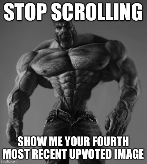 GigaChad | STOP SCROLLING; SHOW ME YOUR FOURTH MOST RECENT UPVOTED IMAGE | image tagged in gigachad | made w/ Imgflip meme maker