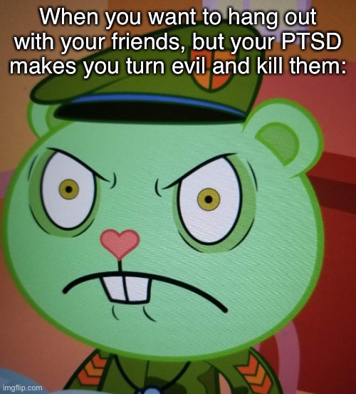 Angy flippy | When you want to hang out with your friends, but your PTSD makes you turn evil and kill them: | image tagged in lol | made w/ Imgflip meme maker