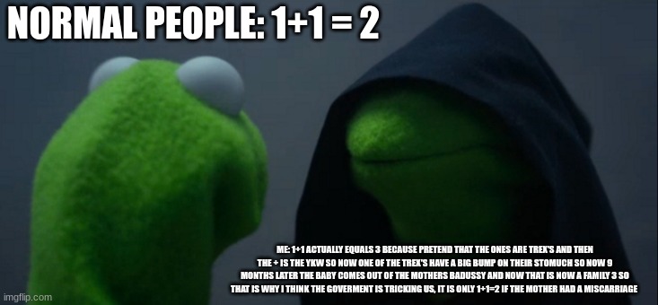 just a mem | NORMAL PEOPLE: 1+1 = 2; ME: 1+1 ACTUALLY EQUALS 3 BECAUSE PRETEND THAT THE ONES ARE TREX'S AND THEN THE + IS THE YKW SO NOW ONE OF THE TREX'S HAVE A BIG BUMP ON THEIR STOMUCH SO NOW 9 MONTHS LATER THE BABY COMES OUT OF THE MOTHERS BADUSSY AND NOW THAT IS NOW A FAMILY 3 SO THAT IS WHY I THINK THE GOVERMENT IS TRICKING US, IT IS ONLY 1+1=2 IF THE MOTHER HAD A MISCARRIAGE | image tagged in memes,evil kermit | made w/ Imgflip meme maker