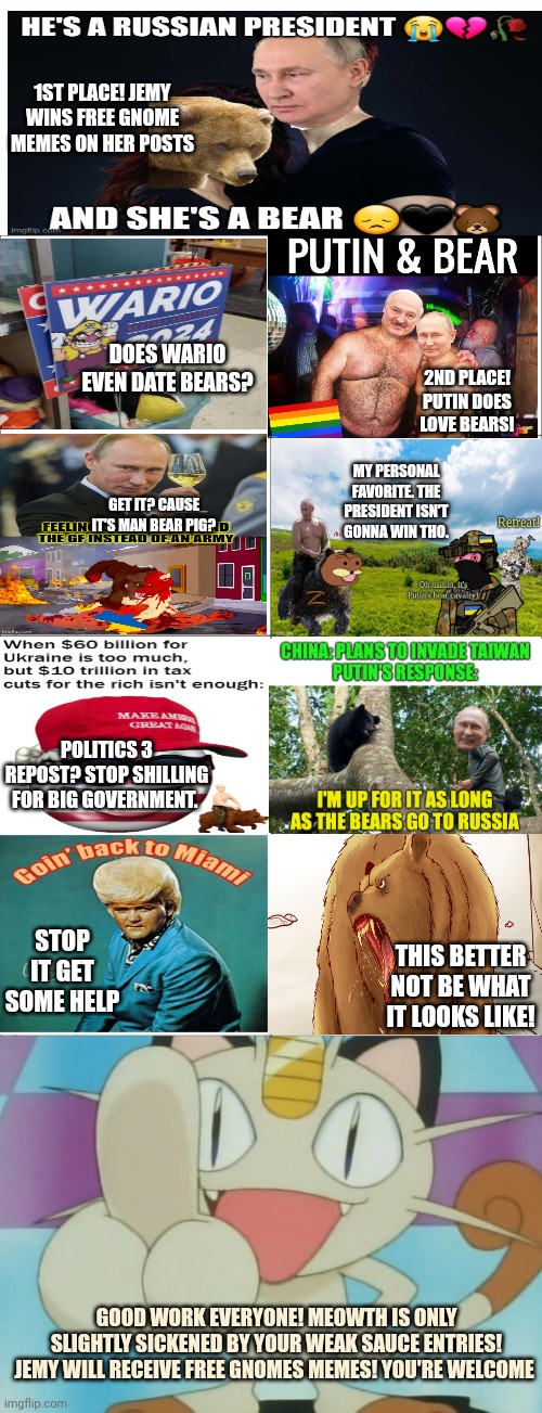 Winner winner chicken dinner | 1ST PLACE! JEMY WINS FREE GNOME MEMES ON HER POSTS; DOES WARIO EVEN DATE BEARS? 2ND PLACE! PUTIN DOES LOVE BEARS! MY PERSONAL FAVORITE. THE PRESIDENT ISN'T GONNA WIN THO. GET IT? CAUSE IT'S MAN BEAR PIG? POLITICS 3 REPOST? STOP SHILLING FOR BIG GOVERNMENT. STOP IT GET SOME HELP; THIS BETTER NOT BE WHAT IT LOOKS LIKE! GOOD WORK EVERYONE! MEOWTH IS ONLY SLIGHTLY SICKENED BY YOUR WEAK SAUCE ENTRIES! JEMY WILL RECEIVE FREE GNOMES MEMES! YOU'RE WELCOME | image tagged in basic four panel meme,meowth dickhand,vladimir putin,loves,bears | made w/ Imgflip meme maker