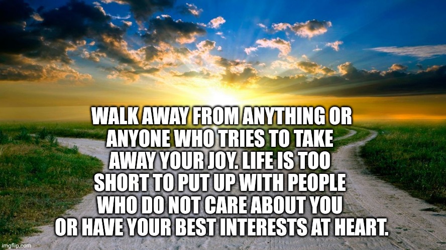 Walk Away | WALK AWAY FROM ANYTHING OR
ANYONE WHO TRIES TO TAKE 
AWAY YOUR JOY. LIFE IS TOO 
SHORT TO PUT UP WITH PEOPLE 
WHO DO NOT CARE ABOUT YOU 
OR HAVE YOUR BEST INTERESTS AT HEART. | image tagged in sunrise,joy,life | made w/ Imgflip meme maker
