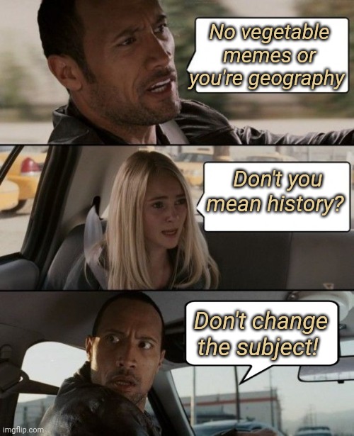 No Vegetable Memes Please! | No vegetable memes or you're geography; Don't you mean history? Don't change the subject! | image tagged in the rock driving car,vegetables,subjectmatters,history,geography | made w/ Imgflip meme maker