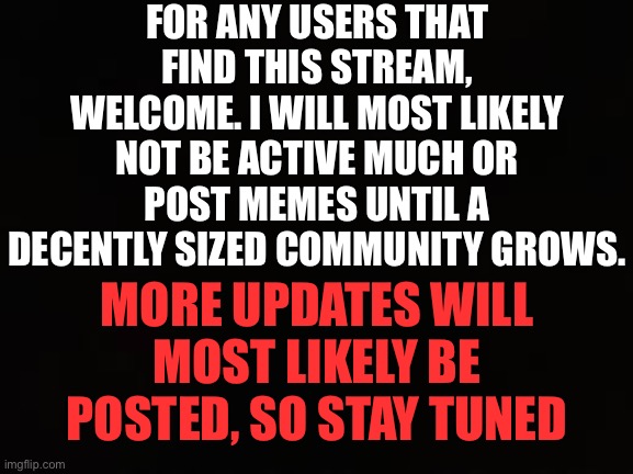 Welcome | FOR ANY USERS THAT FIND THIS STREAM, WELCOME. I WILL MOST LIKELY NOT BE ACTIVE MUCH OR POST MEMES UNTIL A DECENTLY SIZED COMMUNITY GROWS. MORE UPDATES WILL MOST LIKELY BE POSTED, SO STAY TUNED | image tagged in complete black | made w/ Imgflip meme maker