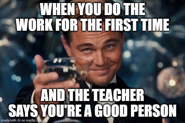 Leonardo Dicaprio Cheers Meme | WHEN YOU DO THE WORK FOR THE FIRST TIME; AND THE TEACHER SAYS YOU'RE A GOOD PERSON | image tagged in memes,leonardo dicaprio cheers | made w/ Imgflip meme maker