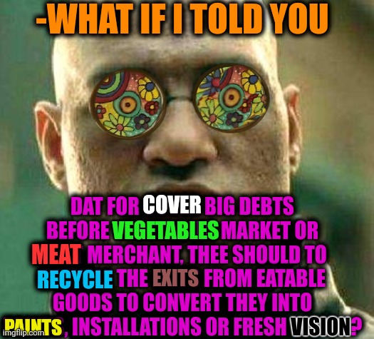 -Converting vegetarians. |  -WHAT IF I TOLD YOU; DAT FOR COVER BIG DEBTS BEFORE VEGETABLES MARKET OR MEAT MERCHANT, THEE SHOULD TO RECYCLE THE EXITS FROM EATABLE GOODS TO CONVERT THEY INTO PAINTS, INSTALLATIONS OR FRESH VISION? COVER; VEGETABLES; MEAT; EXITS; RECYCLE; VISION; PAINTS | image tagged in acid kicks in morpheus,infection,magic mushrooms,good morning,national debt,scumbag job market | made w/ Imgflip meme maker