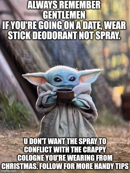 Baby yoda advice on cologne and deoderant | ALWAYS REMEMBER
GENTLEMEN
IF YOU'RE GOING ON A DATE, WEAR STICK DEODORANT NOT SPRAY. U DON'T WANT THE SPRAY TO CONFLICT WITH THE CRAPPY COLOGNE YOU'RE WEARING FROM CHRISTMAS. FOLLOW FOR MORE HANDY TIPS | image tagged in baby yoda tea | made w/ Imgflip meme maker
