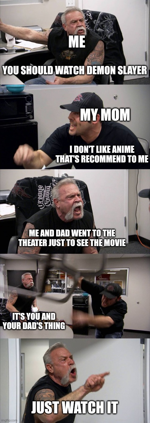 American Chopper Argument | ME; YOU SHOULD WATCH DEMON SLAYER; MY MOM; I DON'T LIKE ANIME THAT'S RECOMMEND TO ME; ME AND DAD WENT TO THE THEATER JUST TO SEE THE MOVIE; IT'S YOU AND YOUR DAD'S THING; JUST WATCH IT | image tagged in memes,american chopper argument | made w/ Imgflip meme maker