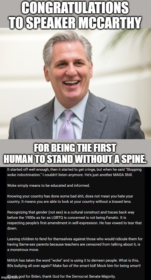 CONGRATULATIONS TO SPEAKER MCCARTHY; FOR BEING THE FIRST HUMAN TO STAND WITHOUT A SPINE. | image tagged in kevin it's your lawyer's fault mccarthy,black background | made w/ Imgflip meme maker