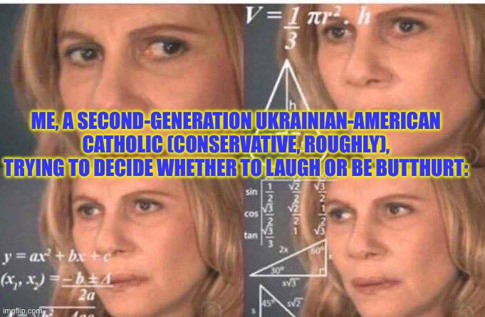Math lady/Confused lady | ME, A SECOND-GENERATION UKRAINIAN-AMERICAN CATHOLIC (CONSERVATIVE, ROUGHLY), TRYING TO DECIDE WHETHER TO LAUGH OR BE BUTTHURT: | image tagged in math lady/confused lady | made w/ Imgflip meme maker