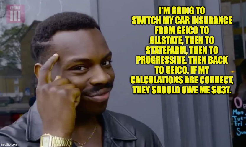 Insurance | I'M GOING TO SWITCH MY CAR INSURANCE FROM GEICO TO ALLSTATE, THEN TO STATEFARM, THEN TO PROGRESSIVE, THEN BACK TO GEICO. IF MY CALCULATIONS ARE CORRECT, THEY SHOULD OWE ME $837. | image tagged in eddie murphy thinking | made w/ Imgflip meme maker